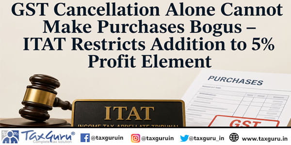 GST Cancellation Alone Cannot Make Purchases Bogus – ITAT Restricts Addition to 5% Profit Element