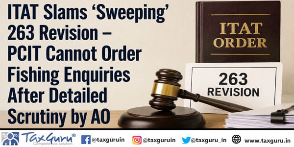 ITAT Slams ‘Sweeping’ 263 Revision – PCIT Cannot Order Fishing Enquiries After Detailed Scrutiny by AO