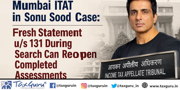 Mumbai ITAT in Sonu Sood Case: Fresh Statement u/s 131 During Search Can Reopen Completed Assessments