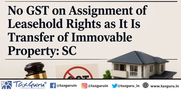 No GST on Assignment of Leasehold Rights as It Is Transfer of Immovable Property SC