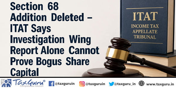 Section 68 Addition Deleted – ITAT Says Investigation Wing Report Alone Cannot Prove Bogus Share Capital
