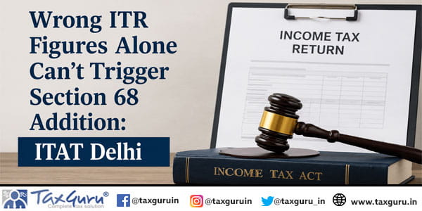 Wrong ITR Figures Alone Can’t Trigger Section 68 Addition: ITAT Delhi