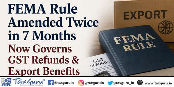 FEMA Rule Amended Twice in 7 Months Now Governs GST Refunds & Export Benefits
