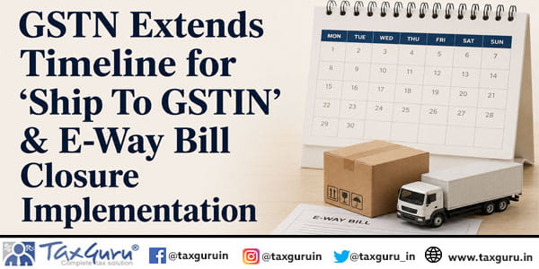 GSTN Extends Timeline for ‘Ship To GSTIN’ & E-Way Bill Closure Implementation