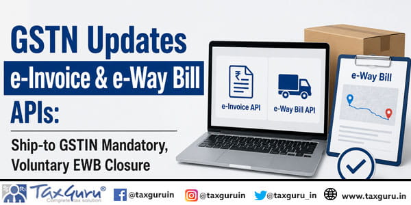 GSTN Updates e-Invoice & e-Way Bill APIs: Ship-to GSTIN Mandatory, Voluntary EWB Closure