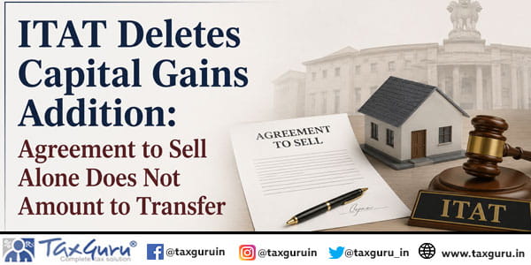 ITAT Deletes Capital Gains Addition: Agreement to Sell Alone Does Not Amount to Transfer