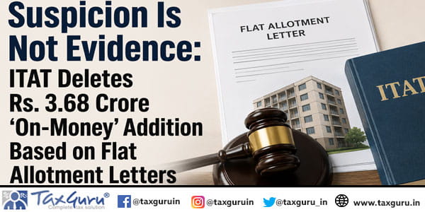 Suspicion Is Not Evidence: ITAT Deletes Rs. 3.68 Crore ‘On-Money’ Addition Based on Flat Allotment Letters
