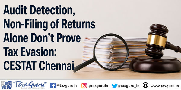 Audit Detection, Non-Filing of Returns Alone Don’t Prove Tax Evasion: CESTAT Chennai