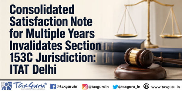 Consolidated Satisfaction Note for Multiple Years Invalidates Section 153C Jurisdiction: ITAT Delhi