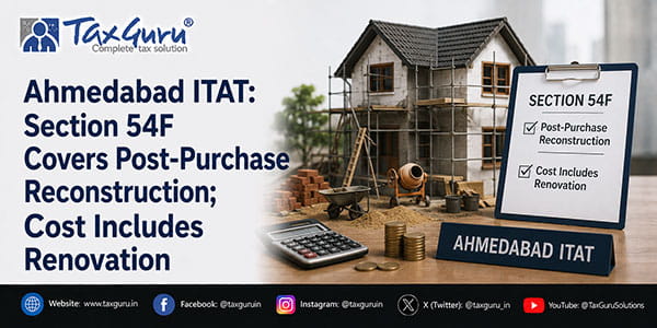 Ahmedabad ITAT: Section 54F Covers Post-Purchase Reconstruction; Cost Includes Renovation