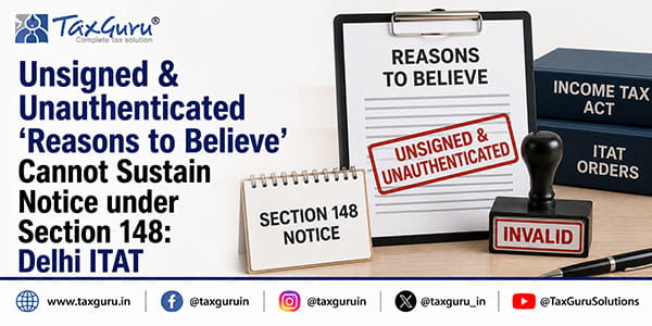 Unsigned & Unauthenticated ‘Reasons to Believe’ Cannot Sustain Notice under Section 148: Delhi ITAT