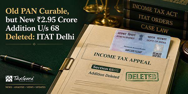 Old PAN Curable, but New ₹2.95 Crore Addition U/s 68 Deleted: ITAT Delhi