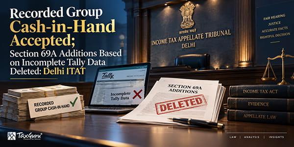 Recorded Group Cash-in-Hand Accepted; Section 69A Additions Based on Incomplete Tally Data Deleted: Delhi ITAT