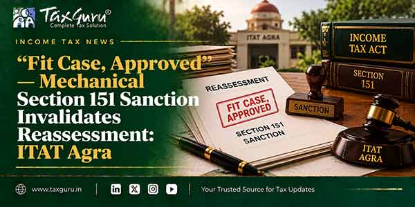 “Fit Case, Approved”—Mechanical Section 151 Sanction Invalidates Reassessment: ITAT Agra