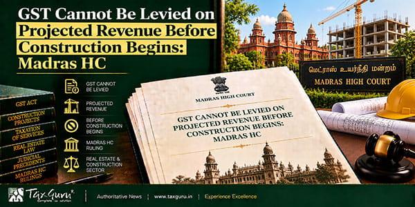 GST Cannot Be Levied on Projected Revenue Before Construction Begins: Madras HC