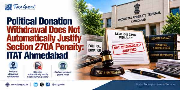 Political Donation Withdrawal Does Not Automatically Justify Section 270A Penalty: ITAT Ahmedabad