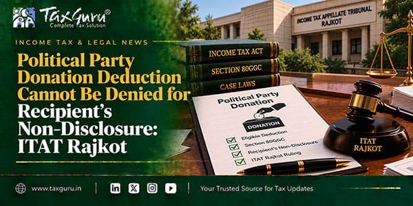 Political Party Donation Deduction Cannot Be Denied for Recipient’s Non-Disclosure: ITAT Rajkot